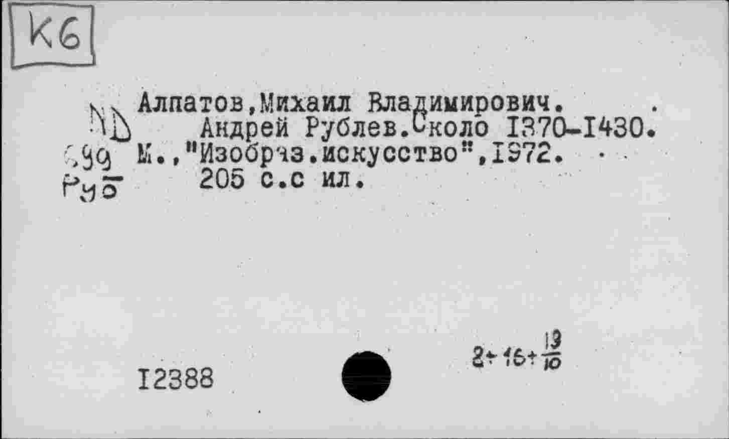 ﻿Кб
Алпатов,Михаил Владимирович.
•Ш Андрей Рублев.Около 1370-1430 ;3çj М.»"Изобрчз.искусство”,IS72. •
205 с.с ил.
12388